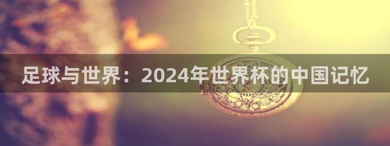 2026世界杯对阵图：足球与世界：2024年世界杯的中国记忆